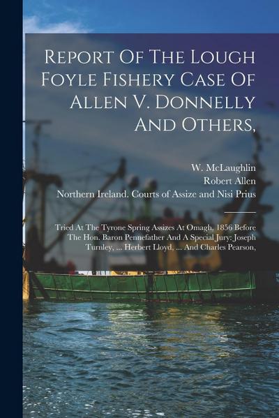 Report Of The Lough Foyle Fishery Case Of Allen V. Donnelly And Others,: Tried At The Tyrone Spring Assizes At Omagh, 1856 Before The Hon. Baron Penne