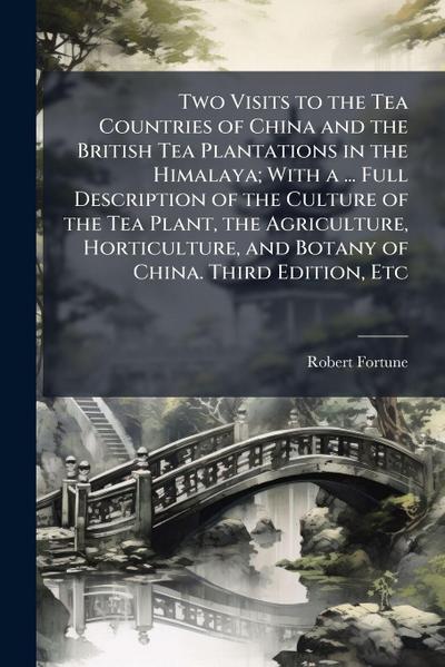 Two Visits to the Tea Countries of China and the British Tea Plantations in the Himalaya; With a ... Full Description of the Culture of the Tea Plant, the Agriculture, Horticulture, and Botany of China. Third Edition, Etc