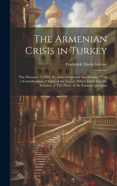 The Armenian Crisis in Turkey; the Massacre of 1894, its Antecedents and Significance, With a Consideration of Some of the Factors Which Enter Into the Solution of This Phase of the Eastern Question;