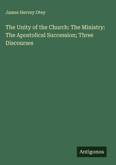 The Unity of the Church: The Ministry: The Apostolical Succession; Three Discourses