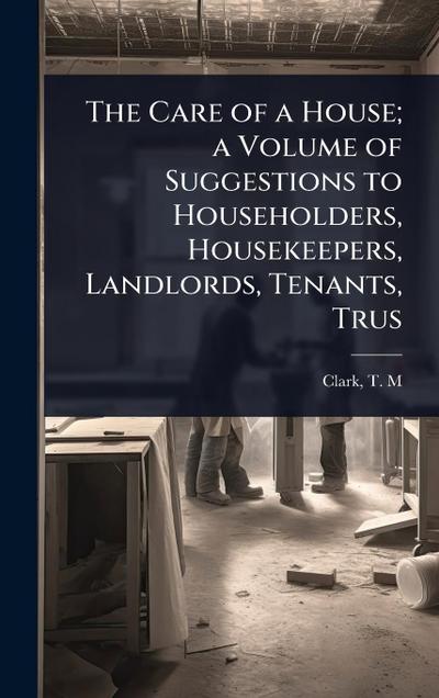 The Care of a House; a Volume of Suggestions to Householders, Housekeepers, Landlords, Tenants, Trus