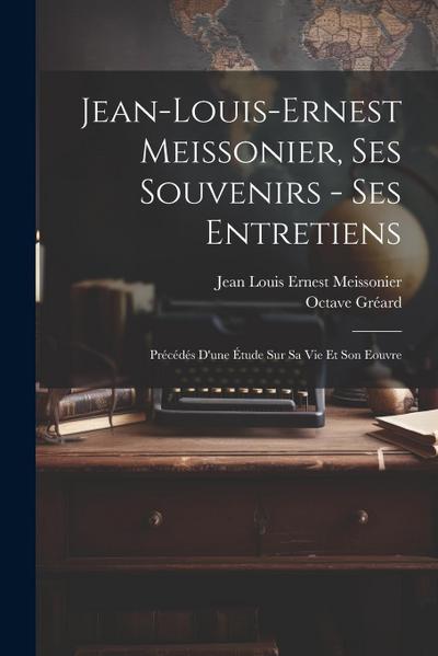 Jean-Louis-Ernest Meissonier, ses souvenirs - ses entretiens; précédés d’une étude sur sa vie et son eouvre