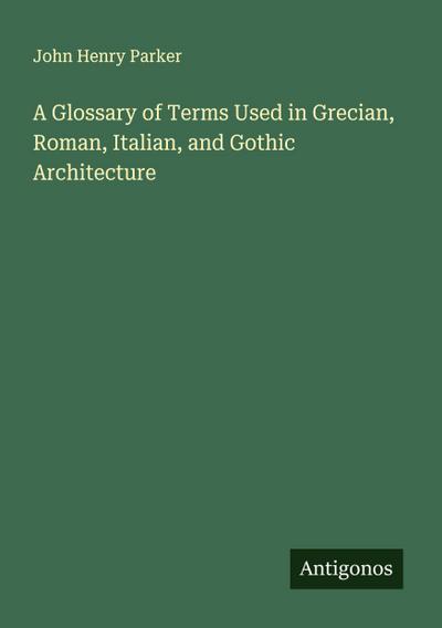 A Glossary of Terms Used in Grecian, Roman, Italian, and Gothic Architecture