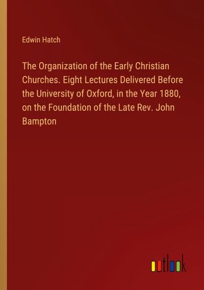 The Organization of the Early Christian Churches. Eight Lectures Delivered Before the University of Oxford, in the Year 1880, on the Foundation of the Late Rev. John Bampton