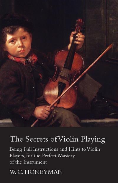 The Secrets of Violin Playing - Being Full Instructions and Hints to Violin Players, for the Perfect Mastery of the Instrument