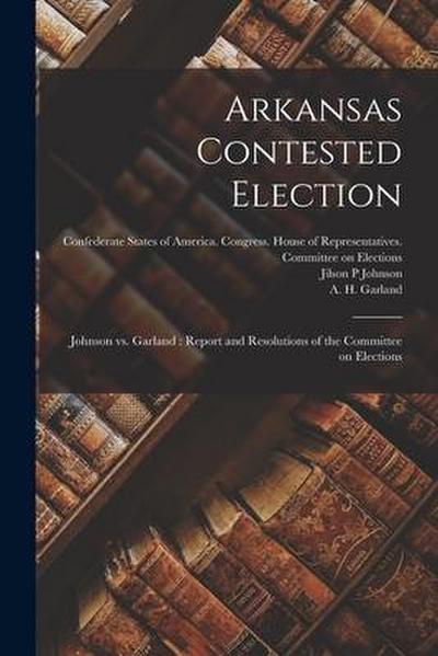 Arkansas Contested Election: Johnson Vs. Garland: Report and Resolutions of the Committee on Elections