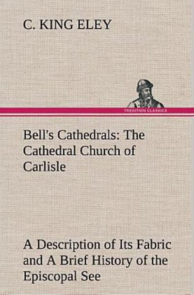 Bell’s Cathedrals: The Cathedral Church of Carlisle A Description of Its Fabric and A Brief History of the Episcopal See