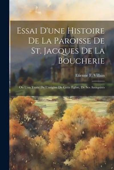 Essai D’une Histoire De La Paroisse De St. Jacques De La Boucherie: Ou L’on Traité De L’origine De Cette Eglise, De Ses Antiquités