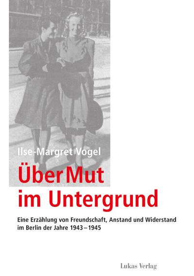 Übermut im Untergrund: Eine Erzählung von Freundschaft, Anstand und Widerstand im Berlin der Jahre 1943-1945