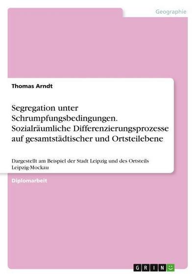 Segregation unter Schrumpfungsbedingungen. Sozialräumliche Differenzierungsprozesse auf gesamtstädtischer und Ortsteilebene