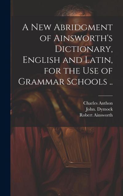 A New Abridgment of Ainsworth’s Dictionary, English and Latin, for the Use of Grammar Schools ..