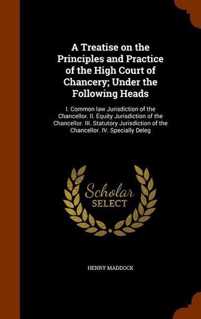A Treatise on the Principles and Practice of the High Court of Chancery; Under the Following Heads: I. Common law Jurisdiction of the Chancellor. II.