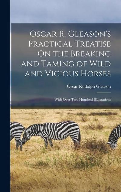 Oscar R. Gleason’s Practical Treatise On the Breaking and Taming of Wild and Vicious Horses: With Over Two Hundred Illustrations