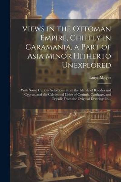 Views in the Ottoman Empire, Chiefly in Caramania, a Part of Asia Minor Hitherto Unexplored; With Some Curious Selections From the Islands of Rhodes a