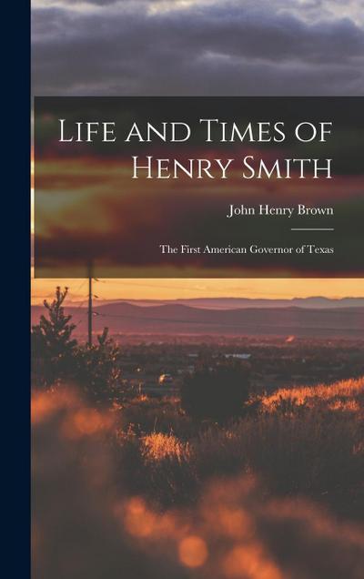 Life and Times of Henry Smith: The First American Governor of Texas