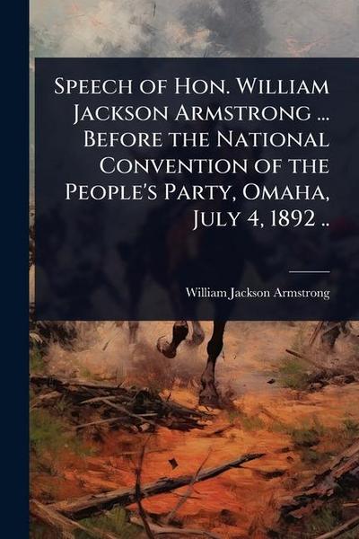 Speech of Hon. William Jackson Armstrong ... Before the National Convention of the People’s Party, Omaha, July 4, 1892 ..