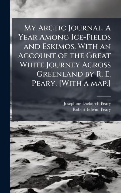 My Arctic Journal. A Year Among Ice-Fields and Eskimos. With an Account of the Great White Journey Across Greenland by R. E. Peary. [With a map.]