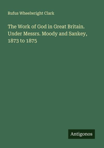 The Work of God in Great Britain. Under Messrs. Moody and Sankey, 1873 to 1875
