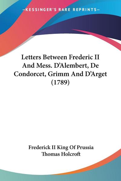 Letters Between Frederic II And Mess. D’Alembert, De Condorcet, Grimm And D’Arget (1789)