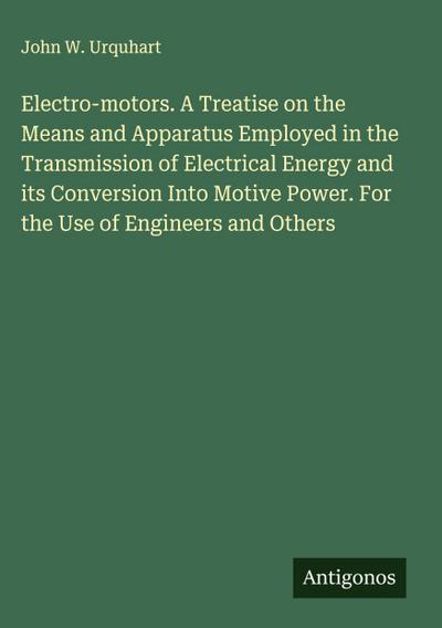 Electro-motors. A Treatise on the Means and Apparatus Employed in the Transmission of Electrical Energy and its Conversion Into Motive Power. For the Use of Engineers and Others