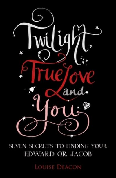 Twilight, True Love and You: Seven Secret Steps to Finding Your Edward or Jacob - Louise Deacon