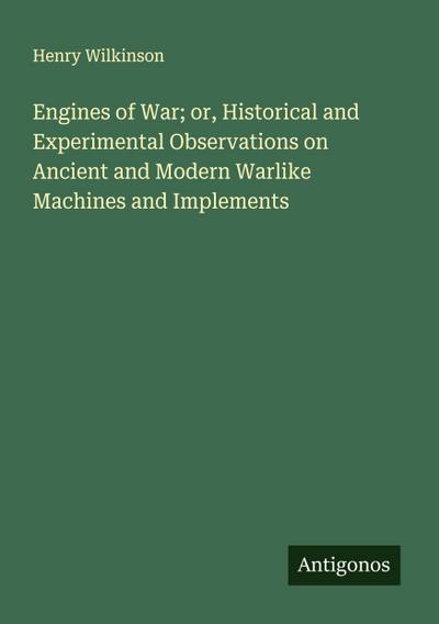 Engines of War; or, Historical and Experimental Observations on Ancient and Modern Warlike Machines and Implements