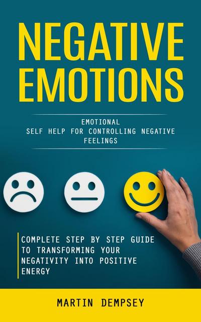 Negative Emotions: Emotional Self Help for Controlling Negative Feelings (Complete Step by Step Guide to Transforming Your Negativity Into Positive Energy)