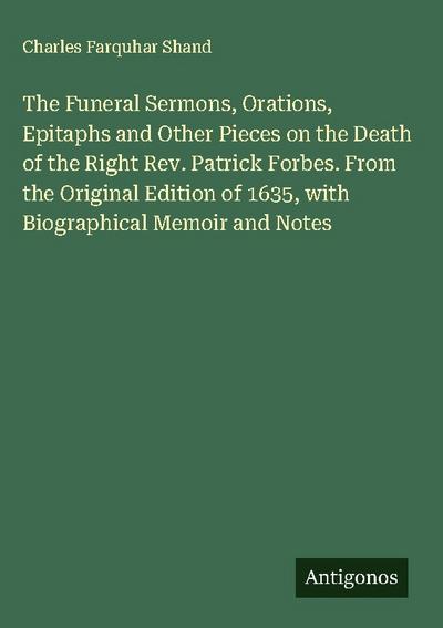 The Funeral Sermons, Orations, Epitaphs and Other Pieces on the Death of the Right Rev. Patrick Forbes. From the Original Edition of 1635, with Biographical Memoir and Notes