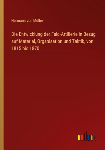 Die Entwicklung der Feld-Artillerie in Bezug auf Material, Organisation und Taktik, von 1815 bis 1870