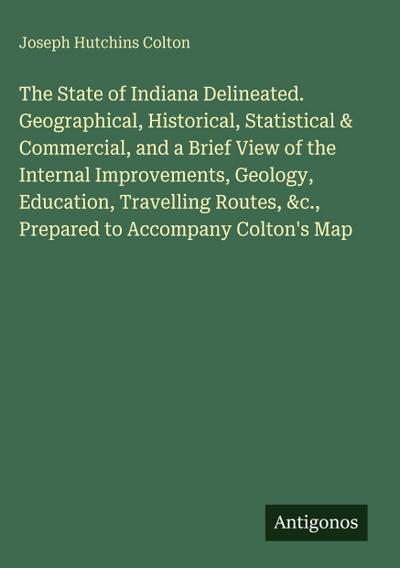 The State of Indiana Delineated. Geographical, Historical, Statistical & Commercial, and a Brief View of the Internal Improvements, Geology, Education, Travelling Routes, &c., Prepared to Accompany Colton’s Map