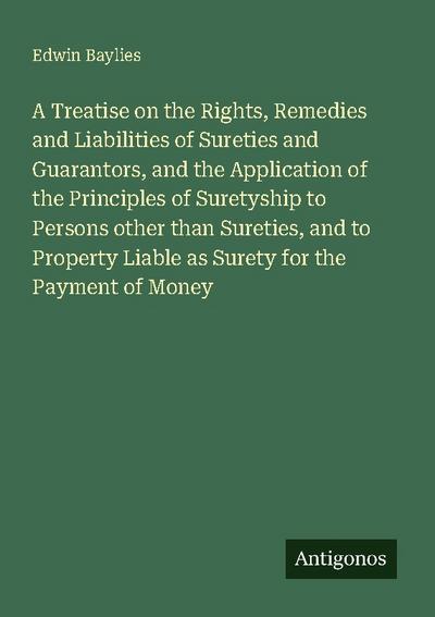 A Treatise on the Rights, Remedies and Liabilities of Sureties and Guarantors, and the Application of the Principles of Suretyship to Persons other than Sureties, and to Property Liable as Surety for the Payment of Money