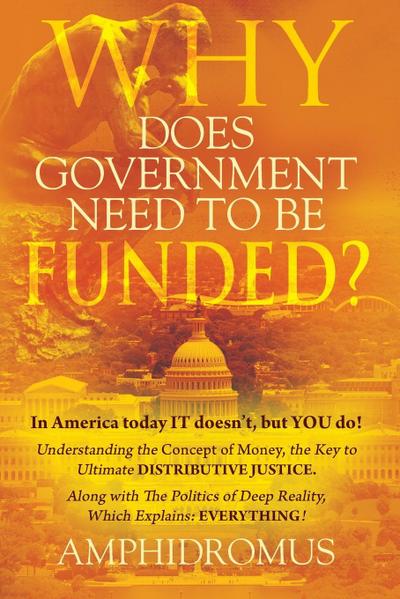 Why Does Government Need to be Funded? In America Today IT doesn’t but YOU do Understanding the CONCEPT of MONEY the key to Ultimate DISTRIBUTIVE JUSTICE along with the Politics of Deep Reality, which explains