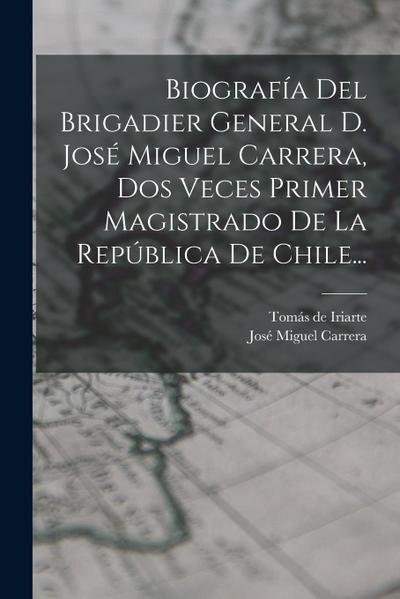 Biografía Del Brigadier General D. José Miguel Carrera, Dos Veces Primer Magistrado De La República De Chile...