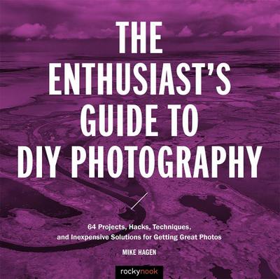 The Enthusiast’s Guide to DIY Photography: 77 Projects, Hacks, Techniques, and Inexpensive Solutions for Getting Great Photos