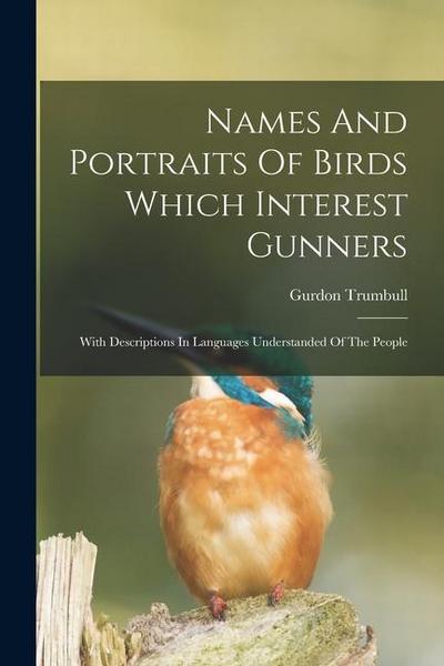 Names And Portraits Of Birds Which Interest Gunners: With Descriptions In Languages Understanded Of The People