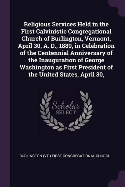 Religious Services Held in the First Calvinistic Congregational Church of Burlington, Vermont, April 30, A. D., 1889, in Celebration of the Centennial Anniversary of the Inauguration of George Washington as First President of the United States, April 30
