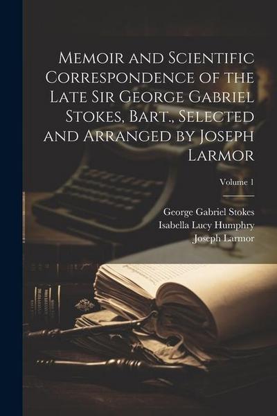 Memoir and Scientific Correspondence of the Late Sir George Gabriel Stokes, Bart., Selected and Arranged by Joseph Larmor; Volume 1