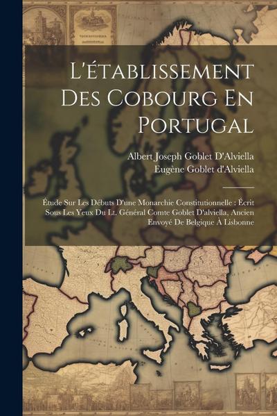 L’établissement Des Cobourg En Portugal: Étude Sur Les Débuts D’une Monarchie Constitutionnelle: Écrit Sous Les Yeux Du Lt. Général Comte Goblet D’alv
