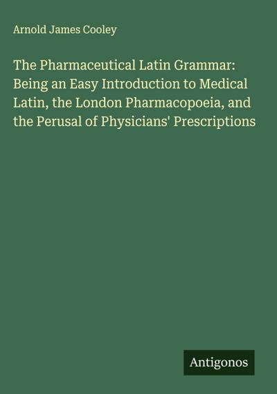 The Pharmaceutical Latin Grammar: Being an Easy Introduction to Medical Latin, the London Pharmacopoeia, and the Perusal of Physicians’ Prescriptions