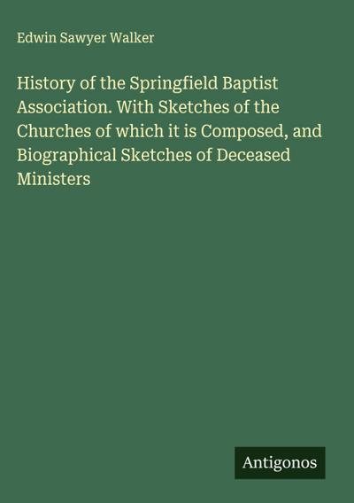 History of the Springfield Baptist Association. With Sketches of the Churches of which it is Composed, and Biographical Sketches of Deceased Ministers