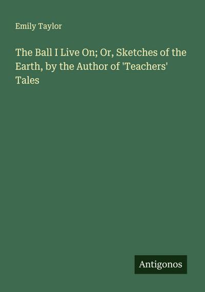The Ball I Live On; Or, Sketches of the Earth, by the Author of ’Teachers’ Tales