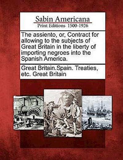 The Assiento, Or, Contract for Allowing to the Subjects of Great Britain in the Liberty of Importing Negroes Into the Spanish America.