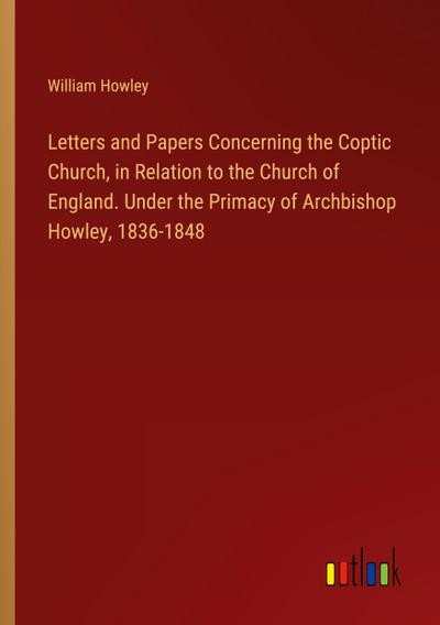 Letters and Papers Concerning the Coptic Church, in Relation to the Church of England. Under the Primacy of Archbishop Howley, 1836-1848