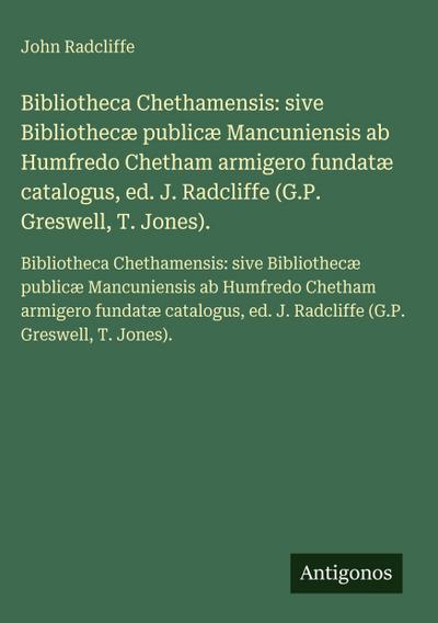 Bibliotheca Chethamensis: sive Bibliothecæ publicæ Mancuniensis ab Humfredo Chetham armigero fundatæ catalogus, ed. J. Radcliffe (G.P. Greswell, T. Jones).