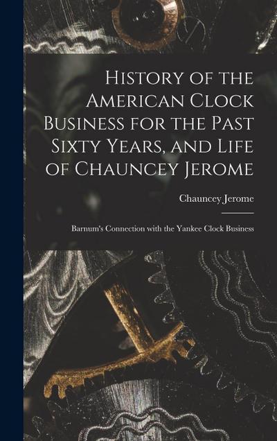 History of the American Clock Business for the Past Sixty Years, and Life of Chauncey Jerome: Barnum’s Connection with the Yankee Clock Business