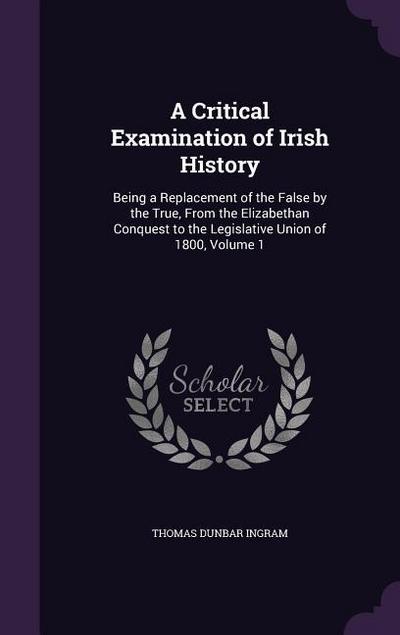 A Critical Examination of Irish History: Being a Replacement of the False by the True, From the Elizabethan Conquest to the Legislative Union of 1800
