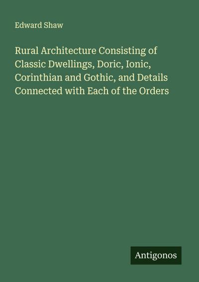 Rural Architecture Consisting of Classic Dwellings, Doric, Ionic, Corinthian and Gothic, and Details Connected with Each of the Orders