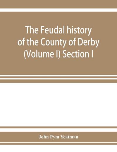 The feudal history of the County of Derby; (chiefly during the 11th, 12th, and 13th centuries) (Volume I) Section I.