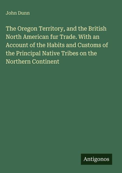 The Oregon Territory, and the British North American fur Trade. With an Account of the Habits and Customs of the Principal Native Tribes on the Northern Continent