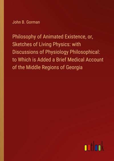 Philosophy of Animated Existence, or, Sketches of Living Physics: with Discussions of Physiology Philosophical: to Which is Added a Brief Medical Account of the Middle Regions of Georgia